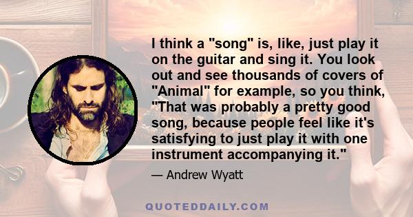 I think a song is, like, just play it on the guitar and sing it. You look out and see thousands of covers of Animal for example, so you think, That was probably a pretty good song, because people feel like it's