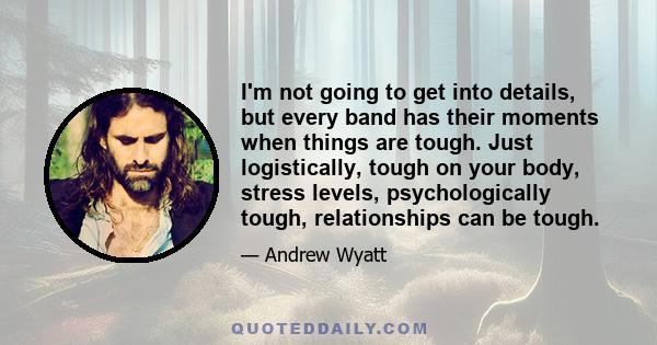 I'm not going to get into details, but every band has their moments when things are tough. Just logistically, tough on your body, stress levels, psychologically tough, relationships can be tough.