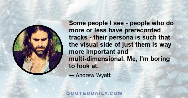 Some people I see - people who do more or less have prerecorded tracks - their persona is such that the visual side of just them is way more important and multi-dimensional. Me, I'm boring to look at.