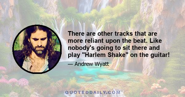 There are other tracks that are more reliant upon the beat. Like nobody's going to sit there and play Harlem Shake on the guitar!