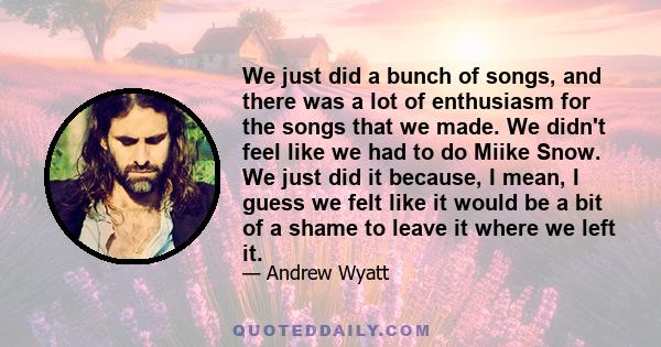 We just did a bunch of songs, and there was a lot of enthusiasm for the songs that we made. We didn't feel like we had to do Miike Snow. We just did it because, I mean, I guess we felt like it would be a bit of a shame