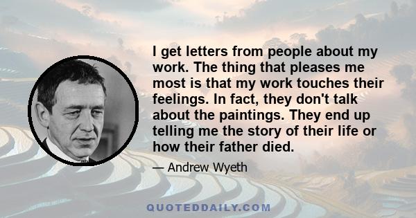 I get letters from people about my work. The thing that pleases me most is that my work touches their feelings. In fact, they don't talk about the paintings. They end up telling me the story of their life or how their