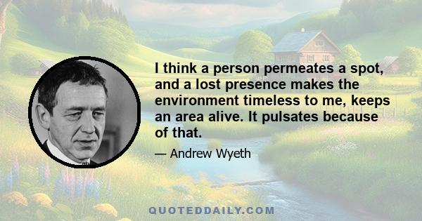 I think a person permeates a spot, and a lost presence makes the environment timeless to me, keeps an area alive. It pulsates because of that.