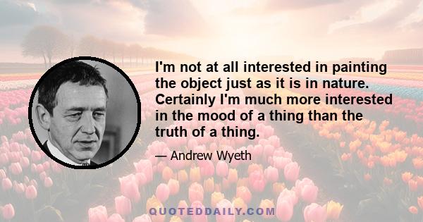 I'm not at all interested in painting the object just as it is in nature. Certainly I'm much more interested in the mood of a thing than the truth of a thing.