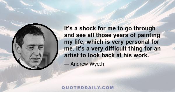 It's a shock for me to go through and see all those years of painting my life, which is very personal for me. It's a very difficult thing for an artist to look back at his work.