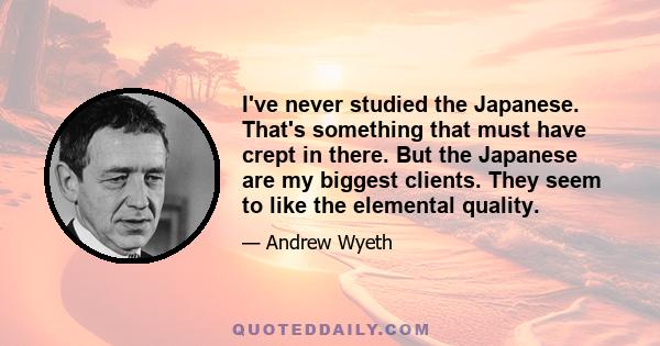 I've never studied the Japanese. That's something that must have crept in there. But the Japanese are my biggest clients. They seem to like the elemental quality.