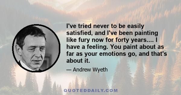 I've tried never to be easily satisfied, and I've been painting like fury now for forty years.... I have a feeling. You paint about as far as your emotions go, and that's about it.