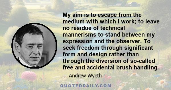 My aim is to escape from the medium with which I work; to leave no residue of technical mannerisms to stand between my expression and the observer. To seek freedom through significant form and design rather than through 