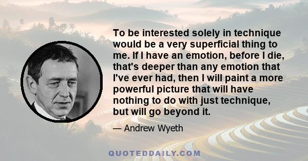 To be interested solely in technique would be a very superficial thing to me. If I have an emotion, before I die, that's deeper than any emotion that I've ever had, then I will paint a more powerful picture that will