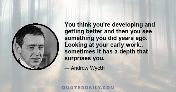 You think you're developing and getting better and then you see something you did years ago. Looking at your early work.. sometimes it has a depth that surprises you.