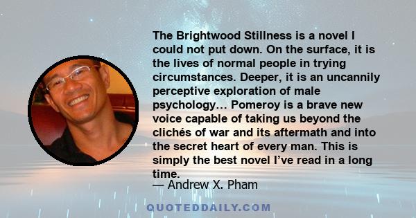 The Brightwood Stillness is a novel I could not put down. On the surface, it is the lives of normal people in trying circumstances. Deeper, it is an uncannily perceptive exploration of male psychology… Pomeroy is a