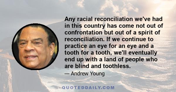 Any racial reconciliation we've had in this country has come not out of confrontation but out of a spirit of reconciliation. If we continue to practice an eye for an eye and a tooth for a tooth, we'll eventually end up