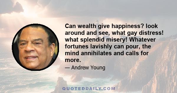 Can wealth give happiness? look around and see, what gay distress! what splendid misery! Whatever fortunes lavishly can pour, the mind annihilates and calls for more.