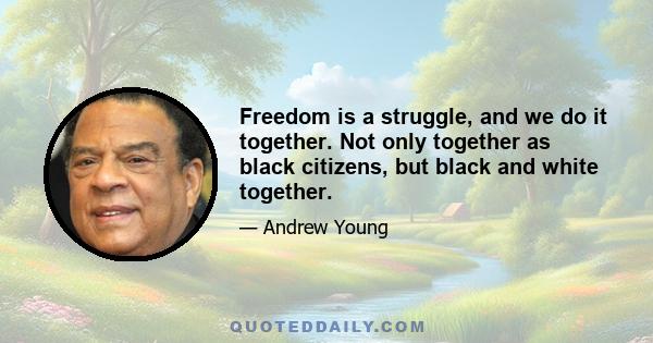 Freedom is a struggle, and we do it together. Not only together as black citizens, but black and white together.