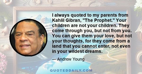 I always quoted to my parents from Kahlil Gibran, The Prophet. Your children are not your children. They come through you, but not from you. You can give them your love, but not your thoughts, for they come from a land