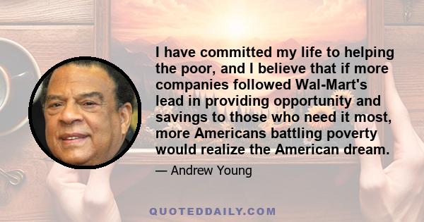 I have committed my life to helping the poor, and I believe that if more companies followed Wal-Mart's lead in providing opportunity and savings to those who need it most, more Americans battling poverty would realize