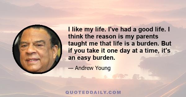 I like my life. I've had a good life. I think the reason is my parents taught me that life is a burden. But if you take it one day at a time, it's an easy burden.