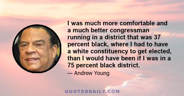 I was much more comfortable and a much better congressman running in a district that was 37 percent black, where I had to have a white constituency to get elected, than I would have been if I was in a 75 percent black