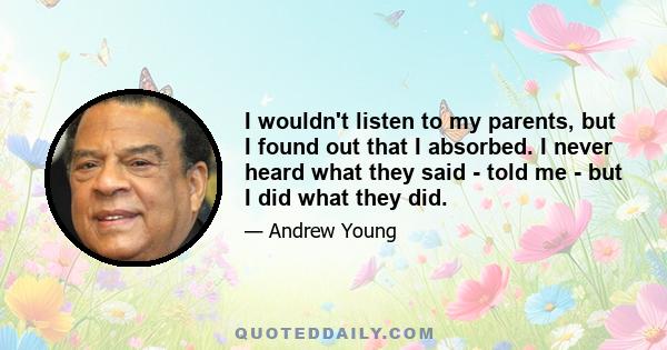 I wouldn't listen to my parents, but I found out that I absorbed. I never heard what they said - told me - but I did what they did.