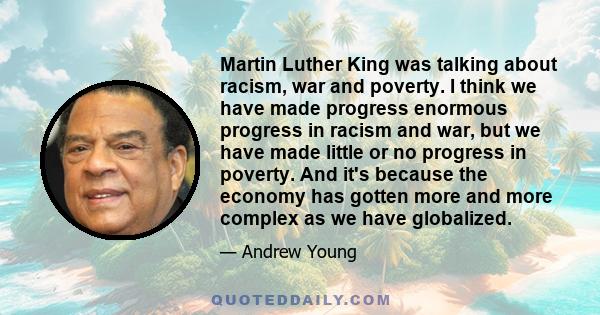 Martin Luther King was talking about racism, war and poverty. I think we have made progress enormous progress in racism and war, but we have made little or no progress in poverty. And it's because the economy has gotten 