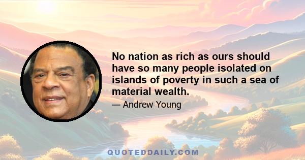 No nation as rich as ours should have so many people isolated on islands of poverty in such a sea of material wealth.