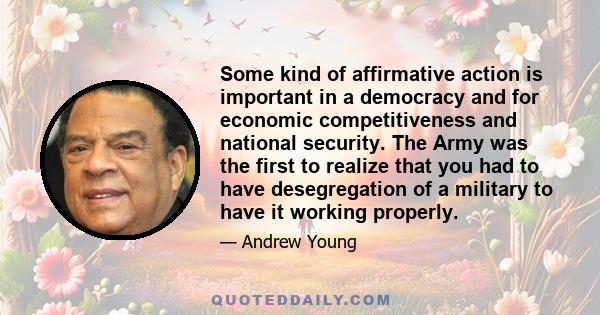 Some kind of affirmative action is important in a democracy and for economic competitiveness and national security. The Army was the first to realize that you had to have desegregation of a military to have it working