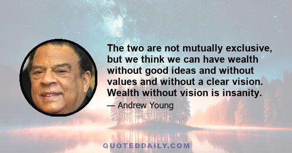 The two are not mutually exclusive, but we think we can have wealth without good ideas and without values and without a clear vision. Wealth without vision is insanity.