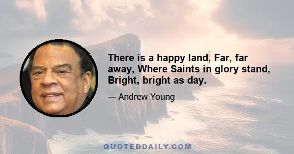 There is a happy land, Far, far away, Where Saints in glory stand, Bright, bright as day.