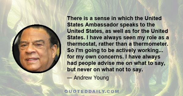 There is a sense in which the United States Ambassador speaks to the United States, as well as for the United States. I have always seen my role as a thermostat, rather than a thermometer. So I'm going to be actively