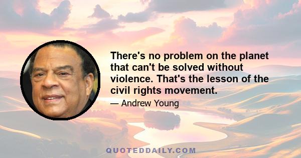 There's no problem on the planet that can't be solved without violence. That's the lesson of the civil rights movement.