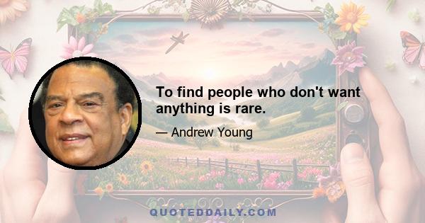 To find people who don't want anything is rare.