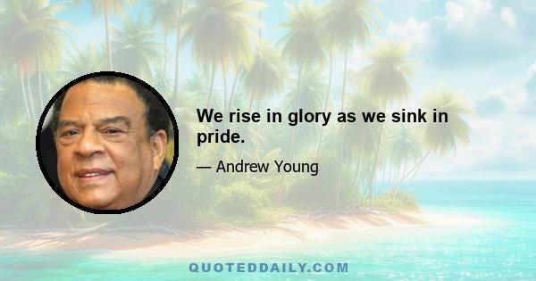 We rise in glory as we sink in pride.