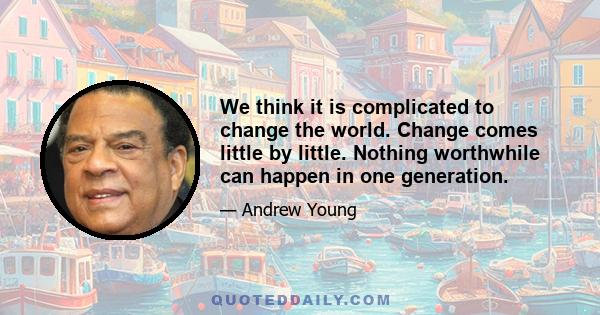 We think it is complicated to change the world. Change comes little by little. Nothing worthwhile can happen in one generation.