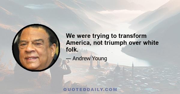 We were trying to transform America, not triumph over white folk.