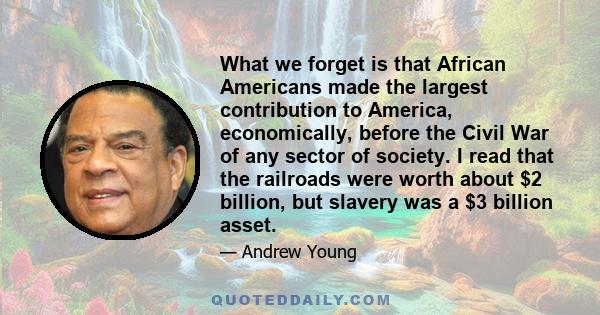 What we forget is that African Americans made the largest contribution to America, economically, before the Civil War of any sector of society. I read that the railroads were worth about $2 billion, but slavery was a $3 