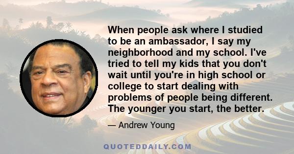 When people ask where I studied to be an ambassador, I say my neighborhood and my school. I've tried to tell my kids that you don't wait until you're in high school or college to start dealing with problems of people