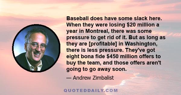 Baseball does have some slack here. When they were losing $20 million a year in Montreal, there was some pressure to get rid of it. But as long as they are [profitable] in Washington, there is less pressure. They've got 