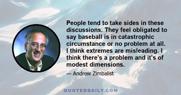 People tend to take sides in these discussions. They feel obligated to say baseball is in catastrophic circumstance or no problem at all. I think extremes are misleading. I think there's a problem and it's of modest