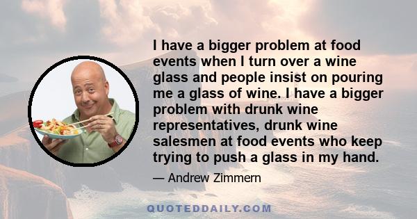 I have a bigger problem at food events when I turn over a wine glass and people insist on pouring me a glass of wine. I have a bigger problem with drunk wine representatives, drunk wine salesmen at food events who keep