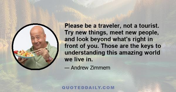 Please be a traveler, not a tourist. Try new things, meet new people, and look beyond what's right in front of you. Those are the keys to understanding this amazing world we live in.