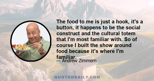 The food to me is just a hook, it's a button, it happens to be the social construct and the cultural totem that I'm most familiar with. So of course I built the show around food because it's where I'm familiar.