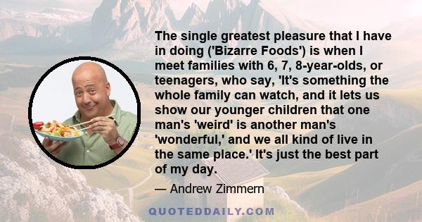 The single greatest pleasure that I have in doing ('Bizarre Foods') is when I meet families with 6, 7, 8-year-olds, or teenagers, who say, 'It's something the whole family can watch, and it lets us show our younger