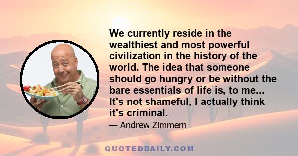 We currently reside in the wealthiest and most powerful civilization in the history of the world. The idea that someone should go hungry or be without the bare essentials of life is, to me... It's not shameful, I