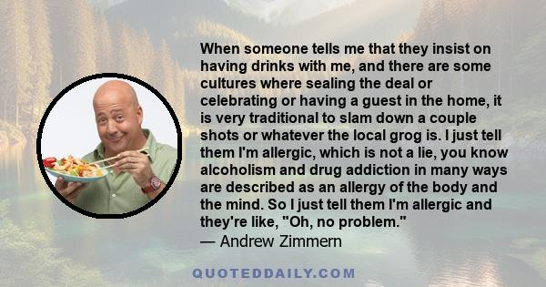 When someone tells me that they insist on having drinks with me, and there are some cultures where sealing the deal or celebrating or having a guest in the home, it is very traditional to slam down a couple shots or