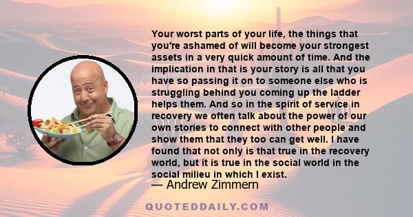 Your worst parts of your life, the things that you're ashamed of will become your strongest assets in a very quick amount of time. And the implication in that is your story is all that you have so passing it on to