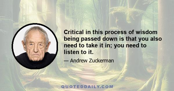 Critical in this process of wisdom being passed down is that you also need to take it in; you need to listen to it.