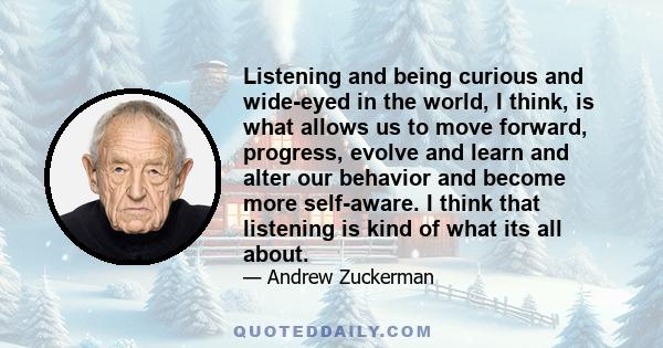 Listening and being curious and wide-eyed in the world, I think, is what allows us to move forward, progress, evolve and learn and alter our behavior and become more self-aware. I think that listening is kind of what