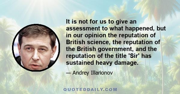 It is not for us to give an assessment to what happened, but in our opinion the reputation of British science, the reputation of the British government, and the reputation of the title 'Sir' has sustained heavy damage.