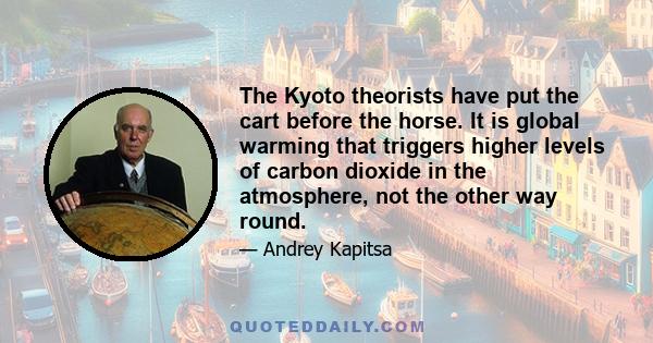 The Kyoto theorists have put the cart before the horse. It is global warming that triggers higher levels of carbon dioxide in the atmosphere, not the other way round.