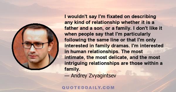 I wouldn't say I'm fixated on describing any kind of relationship whether it is a father and a son, or a family. I don't like it when people say that I'm particularly following the same line or that I'm only interested